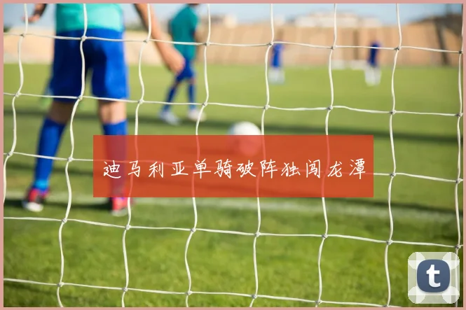 迪马利亚单骑破阵独闯龙潭
