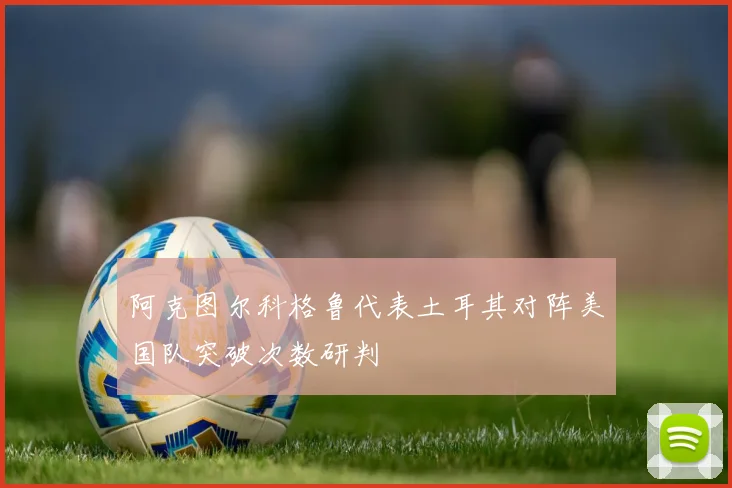 阿克图尔科格鲁代表土耳其对阵美国队突破次数研判