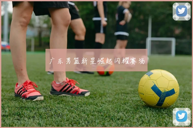 广东男篮新星崛起闪耀赛场