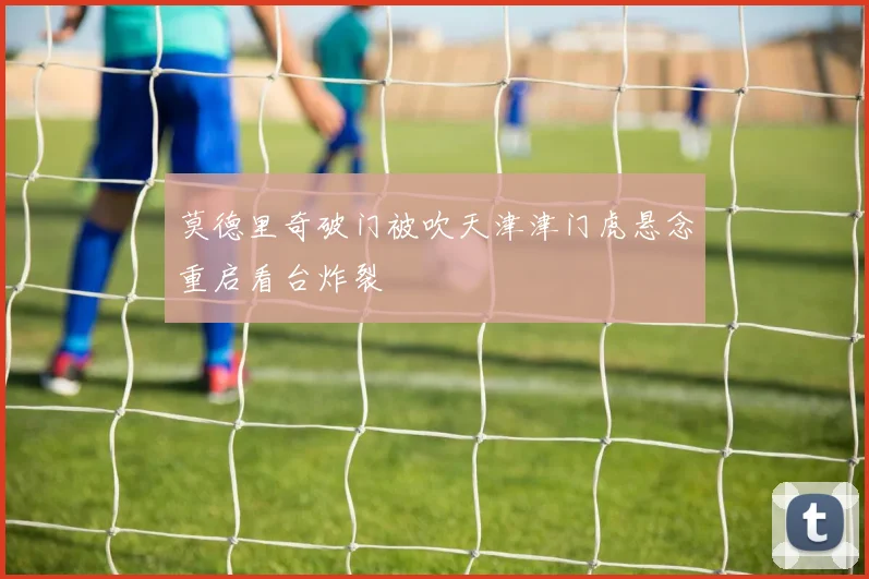 莫德里奇破门被吹天津津门虎悬念重启看台炸裂