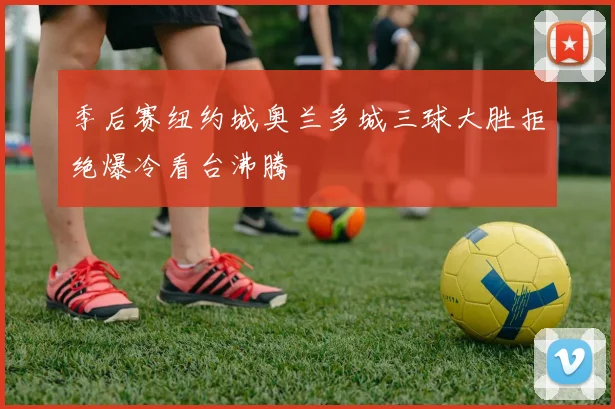 季后赛纽约城奥兰多城三球大胜拒绝爆冷看台沸腾