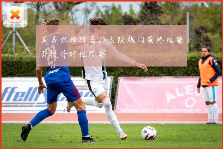 亚马尔面对乌拉圭防线门前终结能否提升对位观察