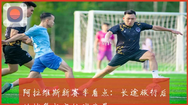 阿拉维斯新赛季看点：长途旅行后的恢复与定位球产量