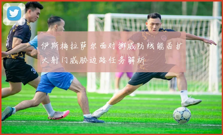 伊斯梅拉萨尔面对挪威防线能否扩大射门威胁边路任务解析