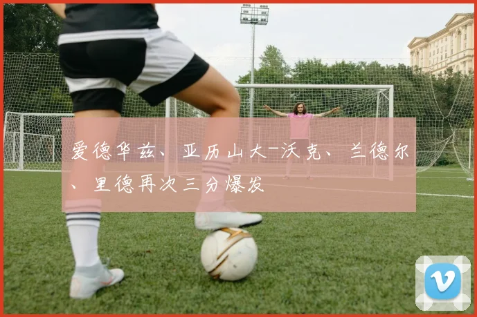爱德华兹、亚历山大-沃克、兰德尔、里德再次三分爆发