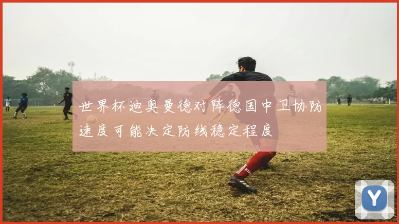 世界杯迪奥曼德对阵德国中卫协防速度可能决定防线稳定程度