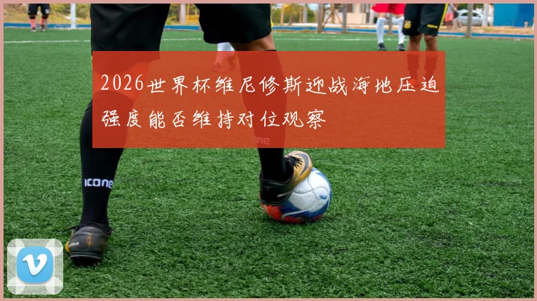 2026世界杯维尼修斯迎战海地压迫强度能否维持对位观察