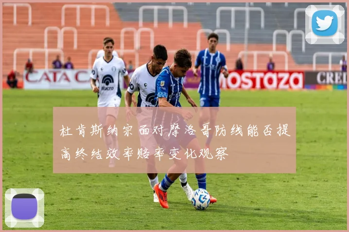 杜肯斯纳宗面对摩洛哥防线能否提高终结效率赔率变化观察