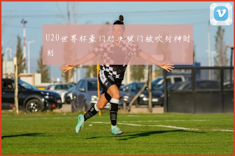 U20世界杯豪门对决破门被吹封神时刻