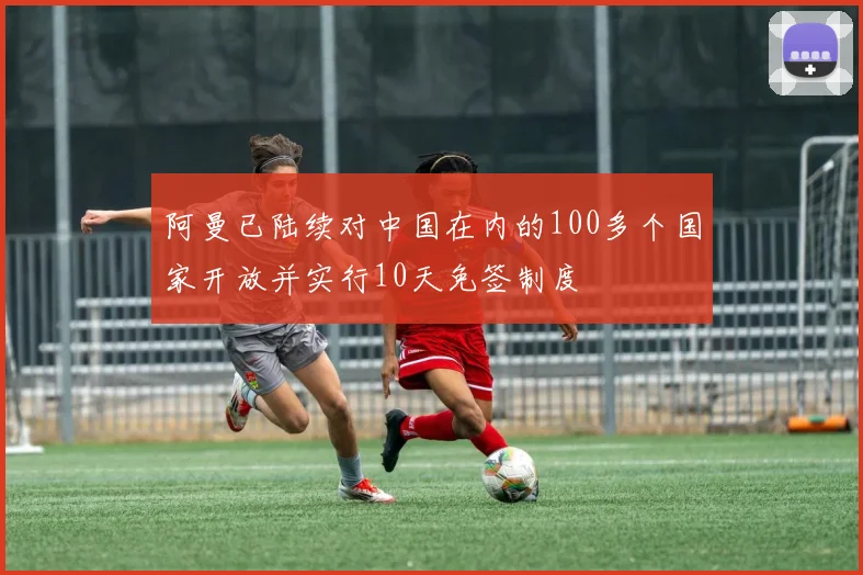 阿曼已陆续对中国在内的100多个国家开放并实行10天免签制度