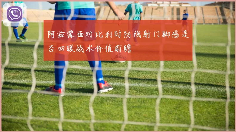 阿兹蒙面对比利时防线射门脚感是否回暖战术价值前瞻
