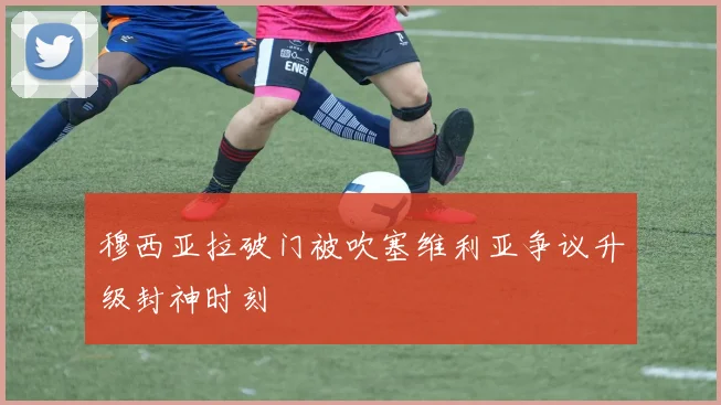 穆西亚拉破门被吹塞维利亚争议升级封神时刻