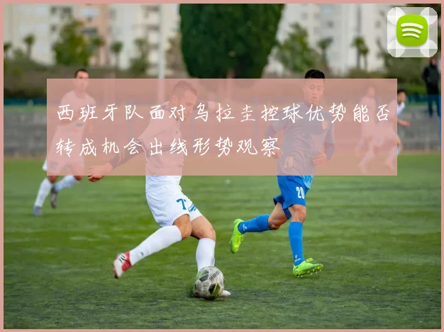 西班牙队面对乌拉圭控球优势能否转成机会出线形势观察