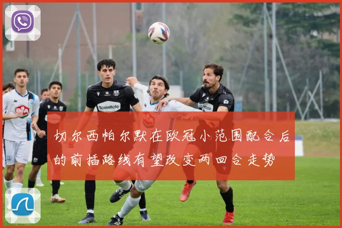 切尔西帕尔默在欧冠小范围配合后的前插路线有望改变两回合走势