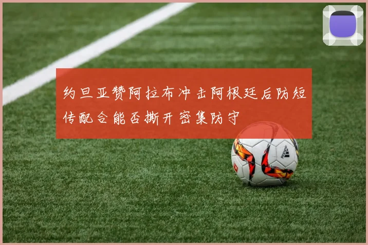 约旦亚赞阿拉布冲击阿根廷后防短传配合能否撕开密集防守