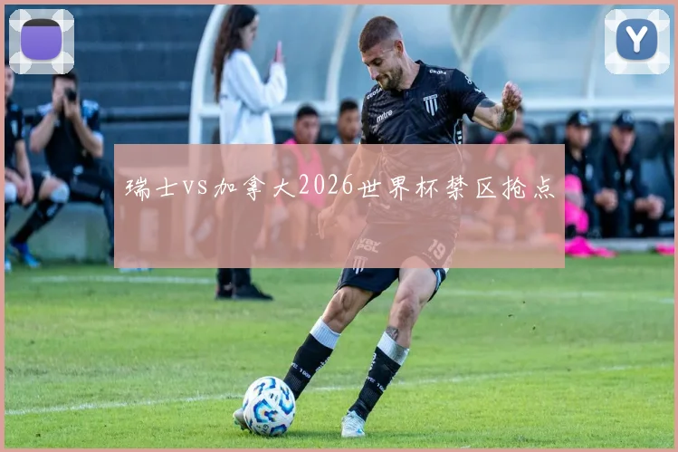 瑞士vs加拿大2026世界杯禁区抢点