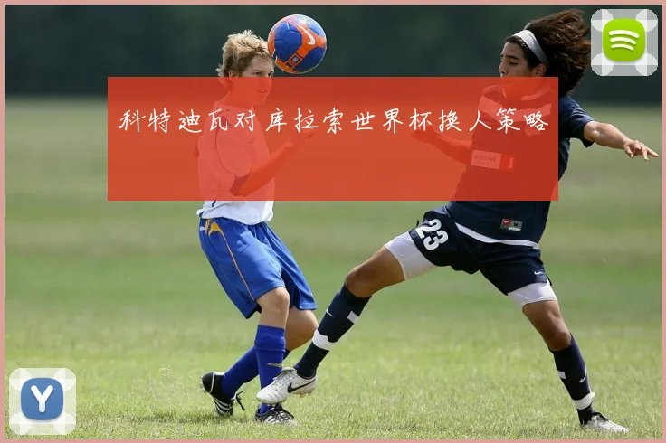 科特迪瓦对库拉索世界杯换人策略