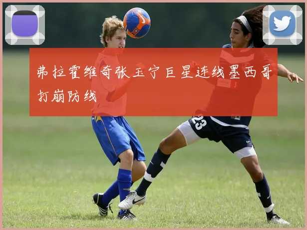弗拉霍维奇张玉宁巨星连线墨西哥打崩防线