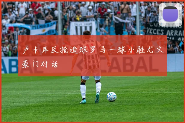 卢卡库反抢造球罗马一球小胜尤文豪门对话