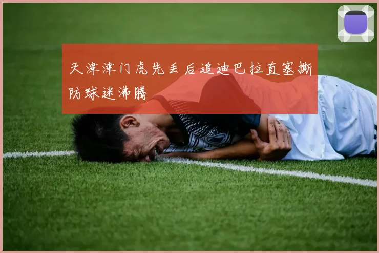 天津津门虎先丢后追迪巴拉直塞撕防球迷沸腾