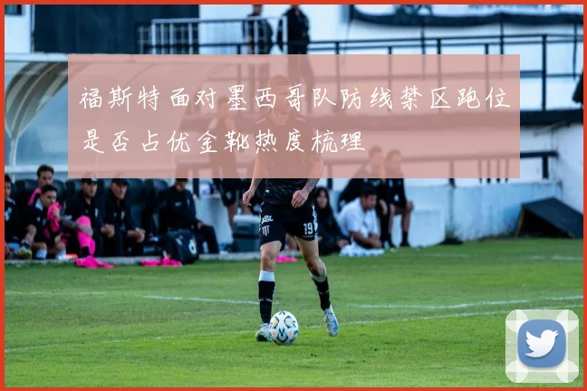 福斯特面对墨西哥队防线禁区跑位是否占优金靴热度梳理