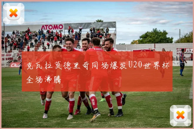克瓦拉莫德里奇同场爆发U20世界杯全场沸腾