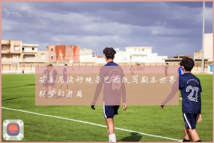 安东尼读秒绝杀巴西改写剧本世界杯梦幻开局
