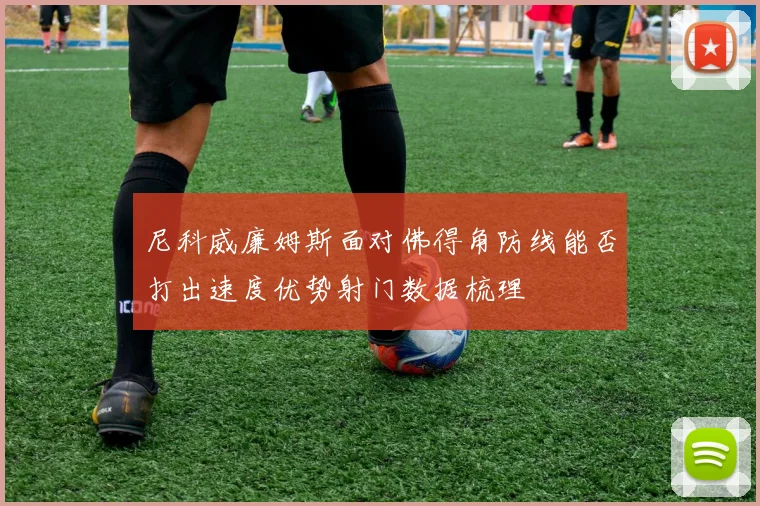 尼科威廉姆斯面对佛得角防线能否打出速度优势射门数据梳理