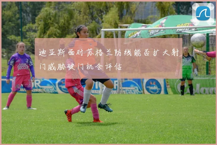迪亚斯面对苏格兰防线能否扩大射门威胁破门机会评估