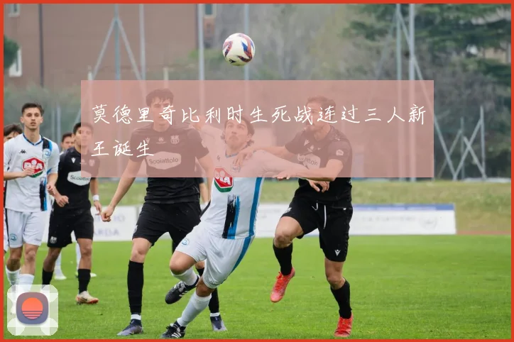 莫德里奇比利时生死战连过三人新王诞生
