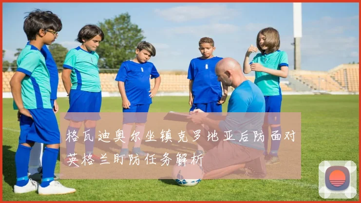 格瓦迪奥尔坐镇克罗地亚后防面对英格兰盯防任务解析