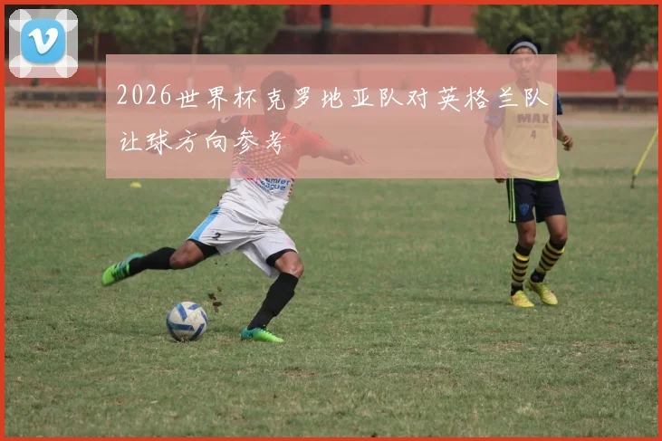 2026世界杯克罗地亚队对英格兰队让球方向参考