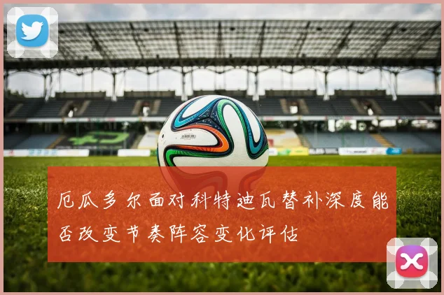 厄瓜多尔面对科特迪瓦替补深度能否改变节奏阵容变化评估