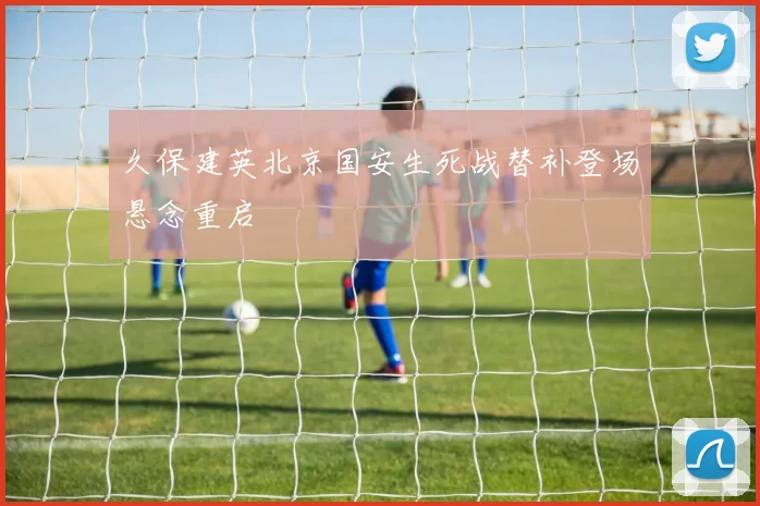 久保建英北京国安生死战替补登场悬念重启