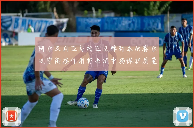 阿尔及利亚与约旦交锋时本纳赛尔攻守衔接作用将决定中场保护质量