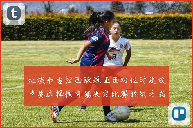 杜埃和吉拉西欧冠正面对位时进攻节奏选择很可能决定比赛控制方式