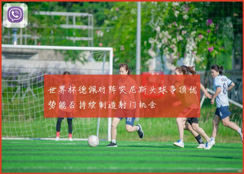 世界杯德佩对阵突尼斯头球争顶优势能否持续制造射门机会