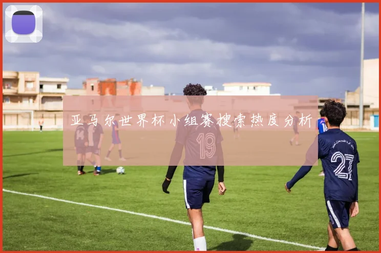 亚马尔世界杯小组赛搜索热度分析