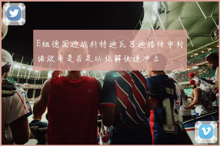 E组德国迎战科特迪瓦吕迪格传中封堵效率是否足以化解快速冲击