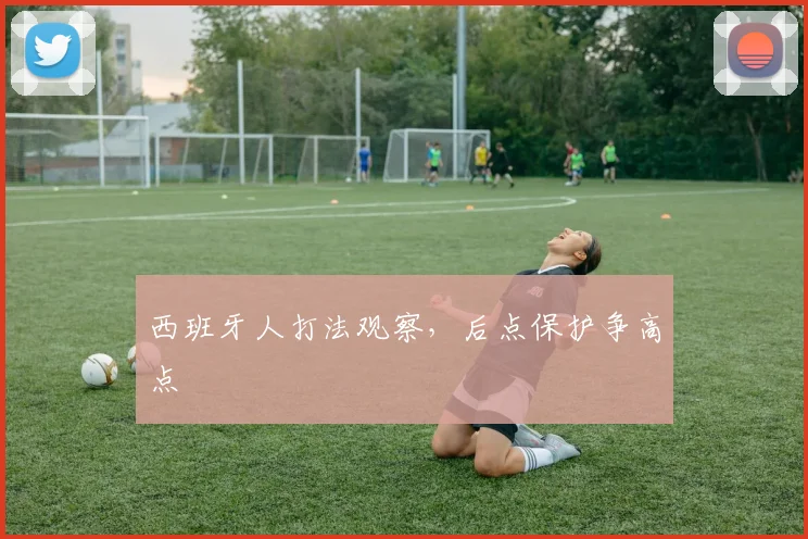 西班牙人打法观察,后点保护争高点