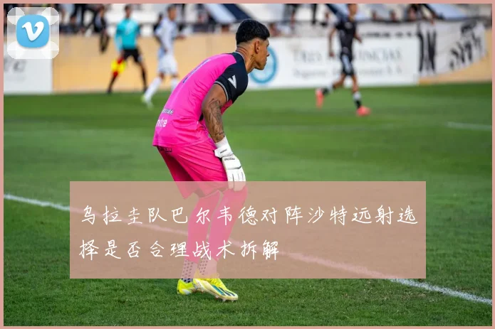 乌拉圭队巴尔韦德对阵沙特远射选择是否合理战术拆解