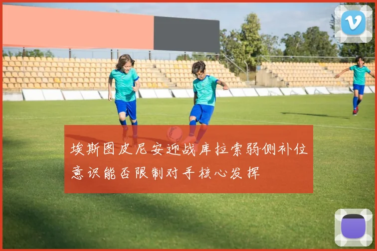 埃斯图皮尼安迎战库拉索弱侧补位意识能否限制对手核心发挥
