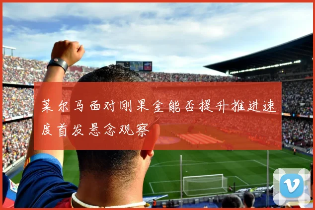 莱尔马面对刚果金能否提升推进速度首发悬念观察