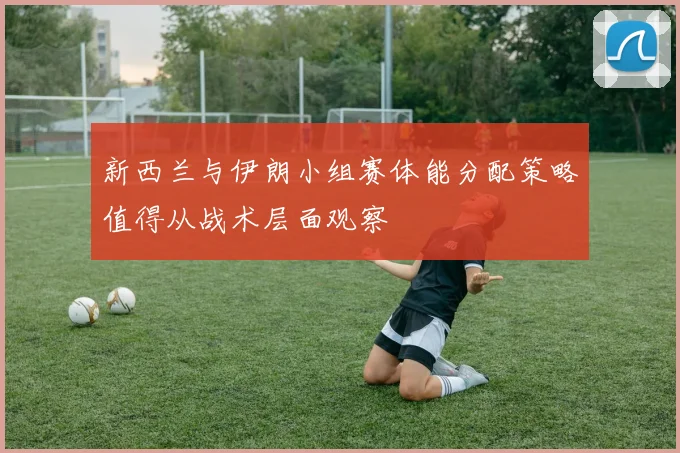 新西兰与伊朗小组赛体能分配策略值得从战术层面观察