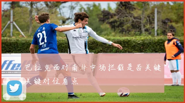 巴拉克面对南非中场拦截是否关键关键对位看点