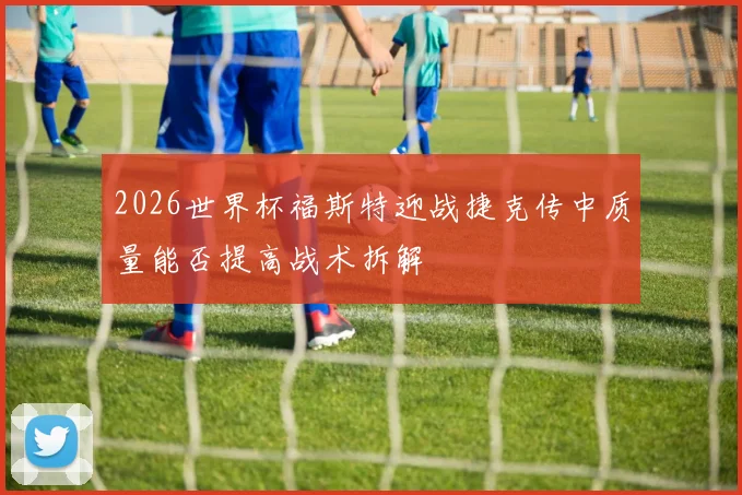 2026世界杯福斯特迎战捷克传中质量能否提高战术拆解