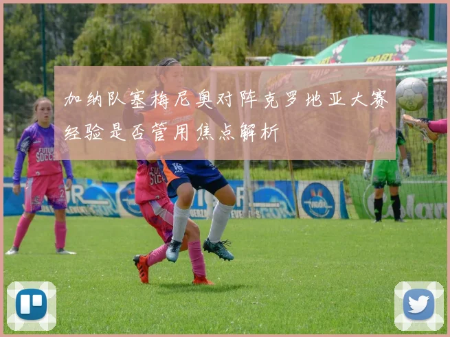 加纳队塞梅尼奥对阵克罗地亚大赛经验是否管用焦点解析