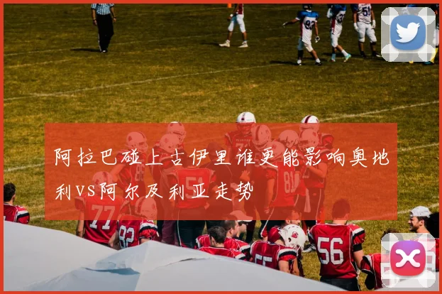 阿拉巴碰上古伊里谁更能影响奥地利vs阿尔及利亚走势