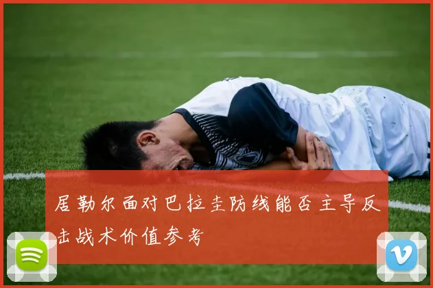 居勒尔面对巴拉圭防线能否主导反击战术价值参考