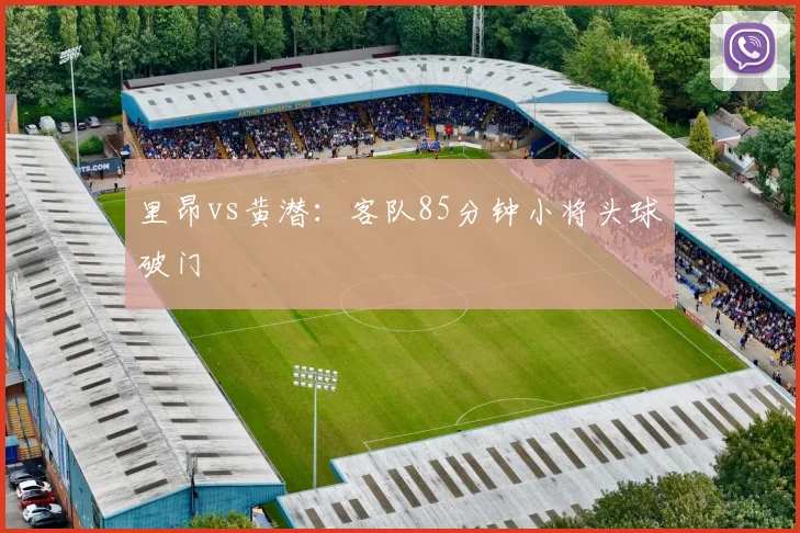 里昂vs黄潜：客队85分钟小将头球破门
